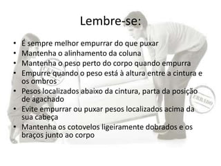 Lembre-se:
• É sempre melhor empurrar do que puxar
• Mantenha o alinhamento da coluna
• Mantenha o peso perto do corpo quando empurra
• Empurre quando o peso está à altura entre a cintura e
os ombros
• Pesos localizados abaixo da cintura, parta da posição
de agachado
• Evite empurrar ou puxar pesos localizados acima da
sua cabeça
• Mantenha os cotovelos ligeiramente dobrados e os
braços junto ao corpo
 