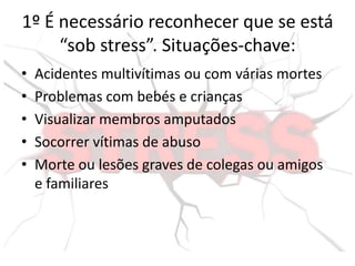 1º É necessário reconhecer que se está
“sob stress”. Situações-chave:
• Acidentes multivítimas ou com várias mortes
• Problemas com bebés e crianças
• Visualizar membros amputados
• Socorrer vítimas de abuso
• Morte ou lesões graves de colegas ou amigos
e familiares
 