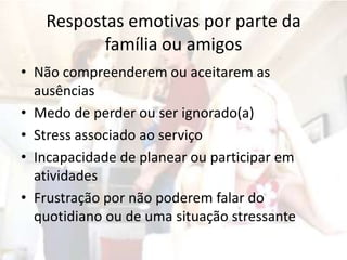 Respostas emotivas por parte da
família ou amigos
• Não compreenderem ou aceitarem as
ausências
• Medo de perder ou ser ignorado(a)
• Stress associado ao serviço
• Incapacidade de planear ou participar em
atividades
• Frustração por não poderem falar do
quotidiano ou de uma situação stressante
 