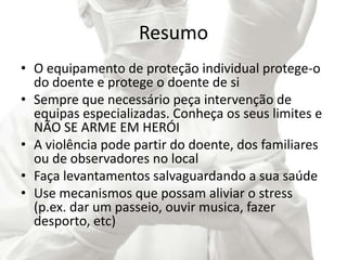 Resumo
• O equipamento de proteção individual protege-o
do doente e protege o doente de si
• Sempre que necessário peça intervenção de
equipas especializadas. Conheça os seus limites e
NÃO SE ARME EM HERÓI
• A violência pode partir do doente, dos familiares
ou de observadores no local
• Faça levantamentos salvaguardando a sua saúde
• Use mecanismos que possam aliviar o stress
(p.ex. dar um passeio, ouvir musica, fazer
desporto, etc)
 