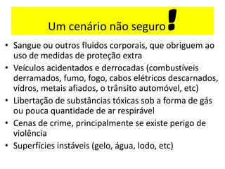 Um cenário não seguro !
• Sangue ou outros fluidos corporais, que obriguem ao
uso de medidas de proteção extra
• Veículos acidentados e derrocadas (combustíveis
derramados, fumo, fogo, cabos elétricos descarnados,
vidros, metais afiados, o trânsito automóvel, etc)
• Libertação de substâncias tóxicas sob a forma de gás
ou pouca quantidade de ar respirável
• Cenas de crime, principalmente se existe perigo de
violência
• Superfícies instáveis (gelo, água, lodo, etc)
 