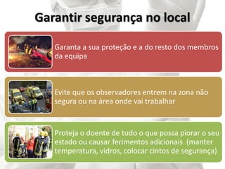 Garantir segurança no local
Garanta a sua proteção e a do resto dos membros
da equipa
Evite que os observadores entrem na zona não
segura ou na área onde vai trabalhar
Proteja o doente de tudo o que possa piorar o seu
estado ou causar ferimentos adicionais (manter
temperatura, vidros, colocar cintos de segurança)
 