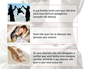 A sua família conta com que não leve
para casa nenhum patogénico
causador de doença
Você não quer ter as doenças das
pessoas que socorre
Os seus doentes não são obrigados a
confiar que você tenha uma assepsia
correta, portanto o seu doente não
quer o que você possa ter
 