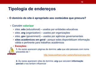 • O domínio do site é apropriado aos conteúdos que procura?
• Convém valorizar
• sites .edu (educational) – usados por entidades educativas
• sites .org (organization) – usados por organizações
• sites .gov (government) – usados por agências governamentais
• sites académicos em geral - porque estes disponibilizam informação
válida e pertinente para trabalhos académicos
• Exceções:
1. Às vezes aparecem páginas de domínio .edu que são pessoais com nome
precedido de ~
http://www.earlham.edu/~peters/fos/overview.htm
2. Às vezes aparecem sites de domínio .org que veiculam informação
parcial e nos tentam influenciar
13
Tipologia de endereços
 