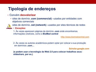 • Convém desvalorizar
• sites de domínio .com (commercial) –usados por entidades com
objetivos comerciais
• sites de domínio .net (network) –usados por sites técnicos de redes
• Exceções:
1. Às vezes aparecem páginas de domínio .com onde encontramos
informações credíveis, como a BioMed central
http://www.biomedcentral.com
2. Às vezes os autores académicos podem optar por colocar a sua produção
em domínios .com…
Scholar.google.com
(e podem usar a tecnologia da Web 2.0 para colocar trabalhos seus:
slideshare, por ex.)
Tipologia de endereços
 