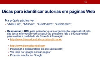 Na própria página ver :
• “About us”, “Mission”, “Disclosure”; “Disclamer”;
• Desmontar o URL para perceber qual a organização responsável pelo
site (esta informação vem a seguir ao protocolo http e é fundamental
para avaliar a qualidade da fonte de informação
• http://www.biomedcentral.com/about/charter
• http://www.biomedcentral.com
• Pesquisar a popularidade do site (alexa.com)
• Ver links no “google similar pages”
• Procurar o autor no Google
15
Dicas para identificar autorias em páginas Web
 