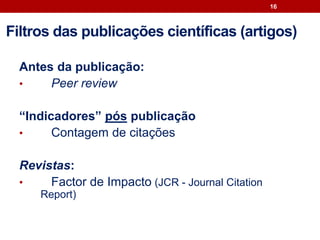 Antes da publicação:
• Peer review
“Indicadores” pós publicação
• Contagem de citações
Revistas:
• Factor de Impacto (JCR - Journal Citation
Report)
16
Filtros das publicações científicas (artigos)
 