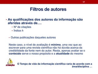• As qualificações dos autores da informação são
aferidas através de….
• Nº de citações
• Índice h
• Outras publicações daqueles autores
Neste caso, o nível de avaliação é mínimo, uma vez que ao
escrever para uma revista científica não há dúvida acerca da
credibilidade da fonte nem do autor. Resta, apenas avaliar se o
conteúdo serve o nosso propósito e a atualidade do mesmo
O Tempo de vida da informação científica varia de acordo com a
área/disciplina …
17
Filtros de autores
 