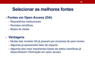 • Fontes em Open Access (OA)
• Repositórios institucionais
• Revistas científicas
• Bases de dados
• Vantagens
• Muitas das revistas OA já passam por processo de peer-review
• Algumas já apresentam fator de impacto
• Algumas das mais importantes bases de dados científicas já
disponibilizam informação em open access
19
Selecionar as melhores fontes
 