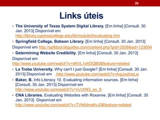 Links úteis
• The University of Texas System Digital Library. [Em linha] [Consult. 30
Jan. 2013] Disponível em
http://library.cypresscollege.edu/tilt/module3/evaluating.htm
• Springfield College, Babson Library. [Em linha] [Consult. 30 Jan. 2013]
Disponível em http://spfldcol.libguides.com/content.php?pid=3558&sid=123004
• Determining Website Credibility. [Em linha] [Consult. 30 Jan. 2013]
Disponível em
http://www.youtube.com/watch?v=dKVL1ehDQB0&feature=related
• La Trobe University. Why can't I just Google? [Em linha] [Consult. 30 Jan.
2013] Disponível em http://www.youtube.com/watch?v=hqjJyqfceLw
• Baker, B. Info Literacy 10. Evaluating information sources. [Em linha]
[Consult. 30 Jan. 2013] Disponível em
http://www.youtube.com/watch?v=VvVhN3_ex_8
• CNA Libraries. Evaluating Websites with Roxanne. [Em linha] [Consult. 30
Jan. 2013] Disponível em
http://www.youtube.com/watch?v=TVh6dma6vJ0&feature=related
20
 