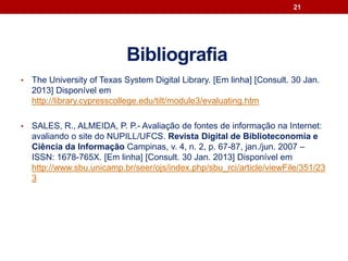Bibliografia
• The University of Texas System Digital Library. [Em linha] [Consult. 30 Jan.
2013] Disponível em
http://library.cypresscollege.edu/tilt/module3/evaluating.htm
• SALES, R., ALMEIDA, P. P.- Avaliação de fontes de informação na Internet:
avaliando o site do NUPILL/UFCS. Revista Digital de Biblioteconomia e
Ciência da Informação Campinas, v. 4, n. 2, p. 67-87, jan./jun. 2007 –
ISSN: 1678-765X. [Em linha] [Consult. 30 Jan. 2013] Disponível em
http://www.sbu.unicamp.br/seer/ojs/index.php/sbu_rci/article/viewFile/351/23
3
21
 