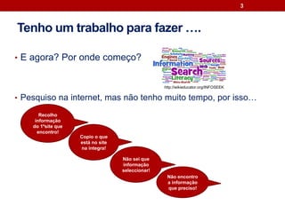 Tenho um trabalho para fazer ….
• E agora? Por onde começo?
• Pesquiso na internet, mas não tenho muito tempo, por isso…
3
Recolho
informação
do 1ºsite que
encontro!
Não sei que
informação
seleccionar!
Copio o que
está no site
na íntegra!
Não encontro
a informação
que preciso!
http://wikieducator.org/INFOSEEK
 