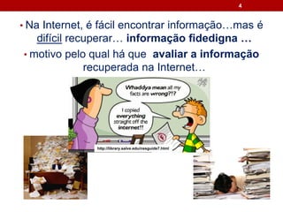 4
• Na Internet, é fácil encontrar informação…mas é
difícil recuperar… informação fidedigna …
• motivo pelo qual há que avaliar a informação
recuperada na Internet…
http://library.salve.edu/nssguide7.html
 