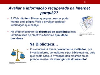 Avaliar a informação recuperada na Internet
porquê??
5
• Os recursos já foram previamente avaliados, por
investigadores, por editores e por bibliotecários, pelo
que neste caso, a avaliação dos mesmos só se
prende ao nível da abrangência do assunto!
• A Web não tem filtros: qualquer pessoa pode
manter uma página Web e divulgar qualquer
informação que deseje
• Na Web encontram-se recursos de excelência mas
também sites de objetivos dúbios e qualidade
duvidosa
http://en.kioskea.net/faq/2371-
stopping-animated-images-on-web-
pages
http://library.cypresscollege.edu/tilt/mod
ule3/eval.htm
Na Biblioteca…
 