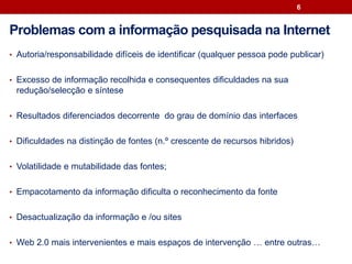 • Autoria/responsabilidade difíceis de identificar (qualquer pessoa pode publicar)
• Excesso de informação recolhida e consequentes dificuldades na sua
redução/selecção e síntese
• Resultados diferenciados decorrente do grau de domínio das interfaces
• Dificuldades na distinção de fontes (n.º crescente de recursos hibridos)
• Volatilidade e mutabilidade das fontes;
• Empacotamento da informação dificulta o reconhecimento da fonte
• Desactualização da informação e /ou sites
• Web 2.0 mais intervenientes e mais espaços de intervenção … entre outras…
6
Problemas com a informação pesquisada na Internet
 