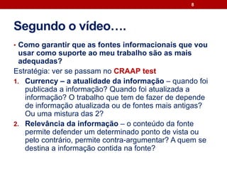 Segundo o vídeo….
• Como garantir que as fontes informacionais que vou
usar como suporte ao meu trabalho são as mais
adequadas?
Estratégia: ver se passam no CRAAP test
1. Currency – a atualidade da informação – quando foi
publicada a informação? Quando foi atualizada a
informação? O trabalho que tem de fazer de depende
de informação atualizada ou de fontes mais antigas?
Ou uma mistura das 2?
2. Relevância da informação – o conteúdo da fonte
permite defender um determinado ponto de vista ou
pelo contrário, permite contra-argumentar? A quem se
destina a informação contida na fonte?
8
 
