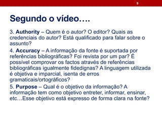 Segundo o vídeo….
3. Authority – Quem é o autor? O editor? Quais as
credenciais do autor? Está qualificado para falar sobre o
assunto?
4. Accuracy – A informação da fonte é suportada por
referências bibliográficas? Foi revista por um par? É
possível comprovar os factos através de referências
bibliográficas igualmente fidedignas? A linguagem utilizada
é objetiva e imparcial, isenta de erros
gramaticais/ortográficos?
5. Purpose – Qual é o objetivo da informação? A
informação tem como objetivo entreter, informar, ensinar,
etc…Esse objetivo está expresso de forma clara na fonte?
9
 