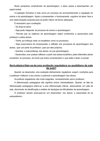 Numa perspetiva construtivista da aprendizagem, o aluno passa a desempenhar um
papel central.
A avaliação formativa é vista como um processo de acompanhamento e regulação do
ensino e da aprendizagem. Ajuda a compreender o funcionamento cognitivo do aluno face a
uma dada situação proposta para se poder intervir de forma adequada.
É necessário que a avaliação:
- Se dirija ao aluno:
- Seja parte integrante do processo de ensino e aprendizagem;
- Permita que os objetivos de aprendizagem sejam conhecidos e apropriados pelo
professor e pelos alunos;
- Tenha por enfoque tanto os resultados como os processos;
- Seja propiciadora da compreensão e reflexão dos processos de aprendizagem dos
alunos, quer por parte do professor, quer por eles próprios;
- Incentive a autoconfiança dos alunos na sua aprendizagem;
- Desenvolva uma postura reflexiva a partir dos dados recolhidos pelos diferentes atores
envolvidos no processo, de modo que todos compreendam o que estão a fazer e porquê.
Será utópico falar-se de uma avaliação reguladora no quotidiano da sala
de aula?
Quando se desenvolve uma avaliação efetivamente reguladora surgem condições para
o professor melhorar o seu ensino e potenciar a aprendizagem dos alunos.
As práticas reguladoras são muito exigentes, nomeadamente para o professor.
A diferenciação pedagógica não significa ensino individualizado. Quando se fala de
diferenciação pedagógica refere-se a uma diferenciação interna, desenvolvida em sala de
aula, decorrente da identificação e análise de tipologias de dificuldades de aprendizagem.
O professor deverá preocupar-se em desenvolver nos alunos a capacidade de se
autoavaliarem.
 