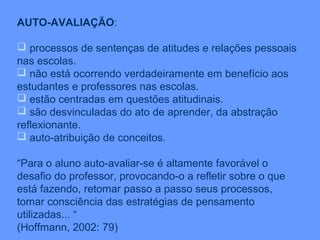 AUTO-AVALIAÇÃO:

 processos de sentenças de atitudes e relações pessoais
nas escolas.
 não está ocorrendo verdadeiramente em benefício aos
estudantes e professores nas escolas.
 estão centradas em questões atitudinais.
 são desvinculadas do ato de aprender, da abstração
reflexionante.
 auto-atribuição de conceitos.

“Para o aluno auto-avaliar-se é altamente favorável o
desafio do professor, provocando-o a refletir sobre o que
está fazendo, retomar passo a passo seus processos,
tomar consciência das estratégias de pensamento
utilizadas... “
(Hoffmann, 2002: 79)
 