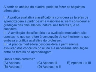 A partir da análise do quadro, pode-se fazer as seguintes
afirmações:

I - A prática avaliativa classificatória considera as tarefas de
aprendizagem a partir de uma visão linear, sem considerar a
gradação das dificuldades, natural nas tarefas que se
sucedem.
II - A avaliação classificatória e a avaliação mediadora são
opostas no que se refere à concepção de conhecimento que
embasa a prática avaliativa do professor.
III - A prática mediadora desconsidera a permanente
evolução dos conceitos do aluno e a necessária articulação
entre as tarefas de aprendizagem.

Quais estão corretas?
(A) Apenas I          (C) Apenas III           E) Apenas II e III
(B) Apenas II         (D) Apenas I e II
 