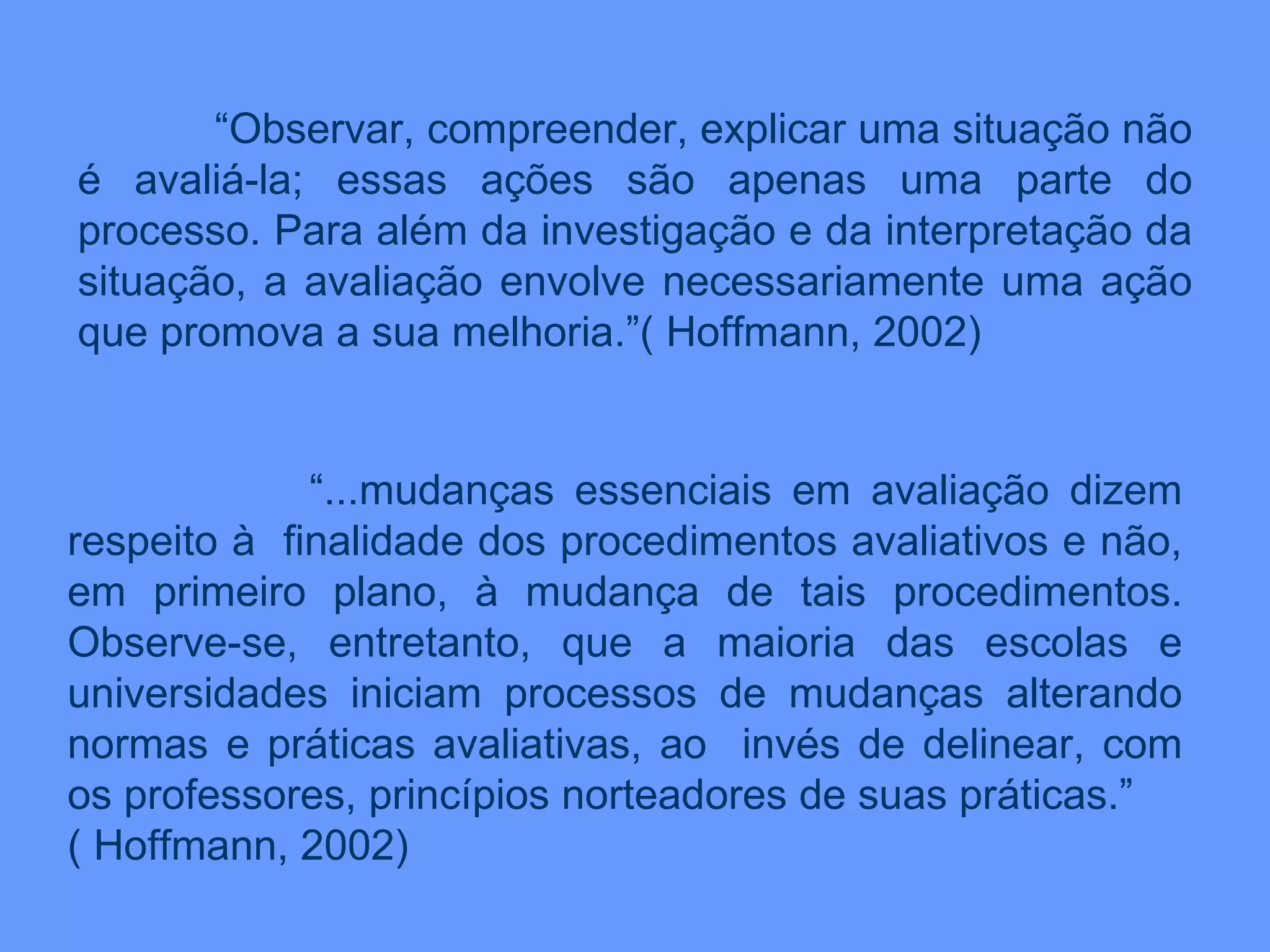 “ Observar, compreender, explicar uma situação não é avaliá-la; essas ações são apenas uma parte do processo. Para além da investigação e da interpretação da situação, a avaliação envolve necessariamente uma ação que promova a sua melhoria.”( Hoffmann, 2002) “ ...mudanças essenciais em avaliação dizem respeito à  finalidade dos procedimentos avaliativos e não, em primeiro plano, à mudança de tais procedimentos. Observe-se, entretanto, que a maioria das escolas e universidades iniciam processos de mudanças alterando normas e práticas avaliativas, ao  invés de delinear, com os professores, princípios norteadores de suas práticas.” ( Hoffmann, 2002) 