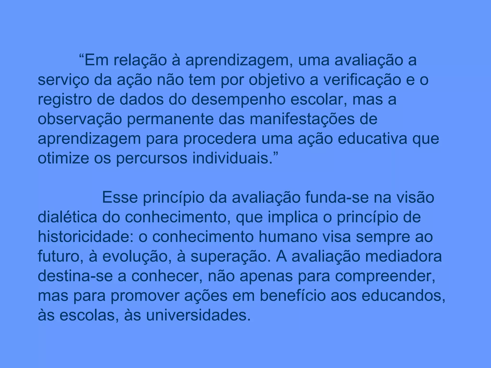 “ Em relação à aprendizagem, uma avaliação a serviço da ação não tem por objetivo a verificação e o registro de dados do desempenho escolar, mas a observação permanente das manifestações de aprendizagem para procedera uma ação educativa que otimize os percursos individuais.” Esse princípio da avaliação funda-se na visão dialética do conhecimento, que implica o princípio de historicidade: o conhecimento humano visa sempre ao futuro, à evolução, à superação. A avaliação mediadora destina-se a conhecer, não apenas para compreender, mas para promover ações em benefício aos educandos, às escolas, às universidades. 