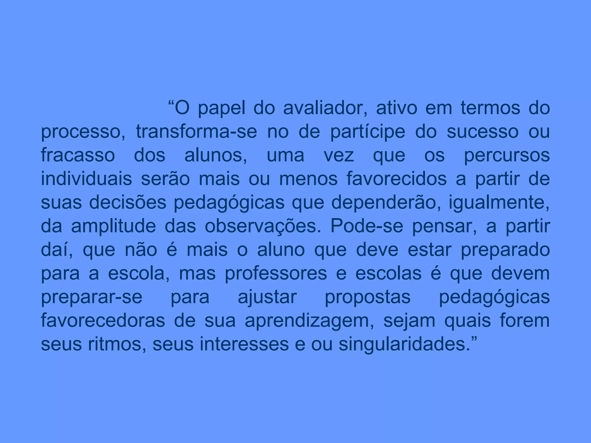 “ O papel do avaliador, ativo em termos do processo, transforma-se no de partícipe do sucesso ou fracasso dos alunos, uma vez que os percursos individuais serão mais ou menos favorecidos a partir de suas decisões pedagógicas que dependerão, igualmente, da amplitude das observações. Pode-se pensar, a partir daí, que não é mais o aluno que deve estar preparado para a escola, mas professores e escolas é que devem preparar-se para ajustar propostas pedagógicas favorecedoras de sua aprendizagem, sejam quais forem seus ritmos, seus interesses e ou singularidades.” 