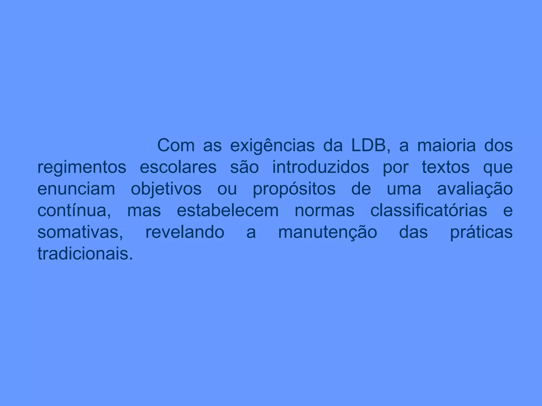 Com as exigências da LDB, a maioria dos regimentos escolares são introduzidos por textos que enunciam objetivos ou propósitos de uma avaliação contínua, mas estabelecem normas classificatórias e somativas, revelando a manutenção das práticas tradicionais. 