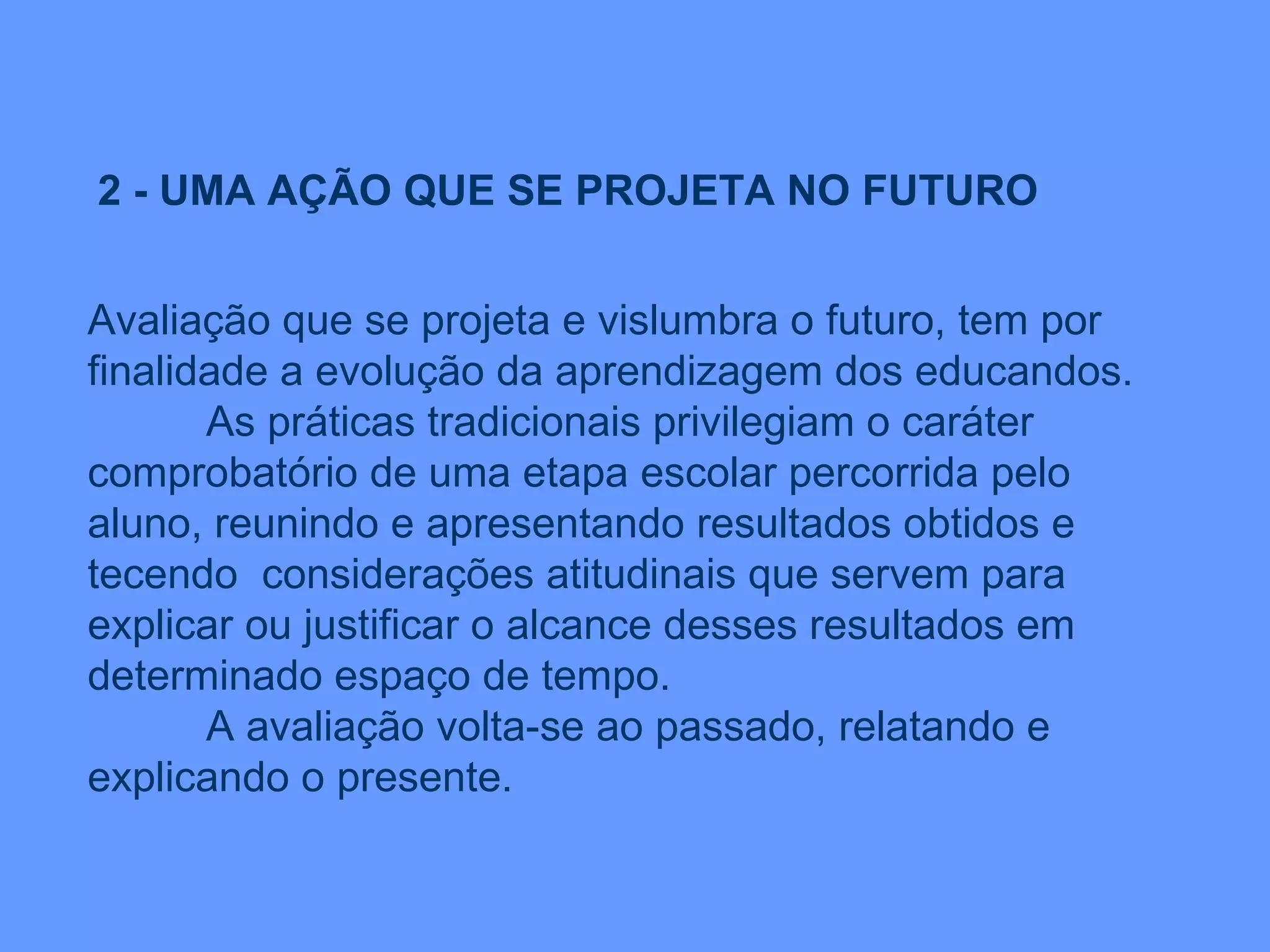 2 - UMA AÇÃO QUE SE PROJETA NO FUTURO Avaliação que se projeta e vislumbra o futuro, tem por finalidade a evolução da aprendizagem dos educandos. As práticas tradicionais privilegiam o caráter comprobatório de uma etapa escolar percorrida pelo aluno, reunindo e apresentando resultados obtidos e tecendo  considerações atitudinais que servem para explicar ou justificar o alcance desses resultados em determinado espaço de tempo. A avaliação volta-se ao passado, relatando e explicando o presente. 