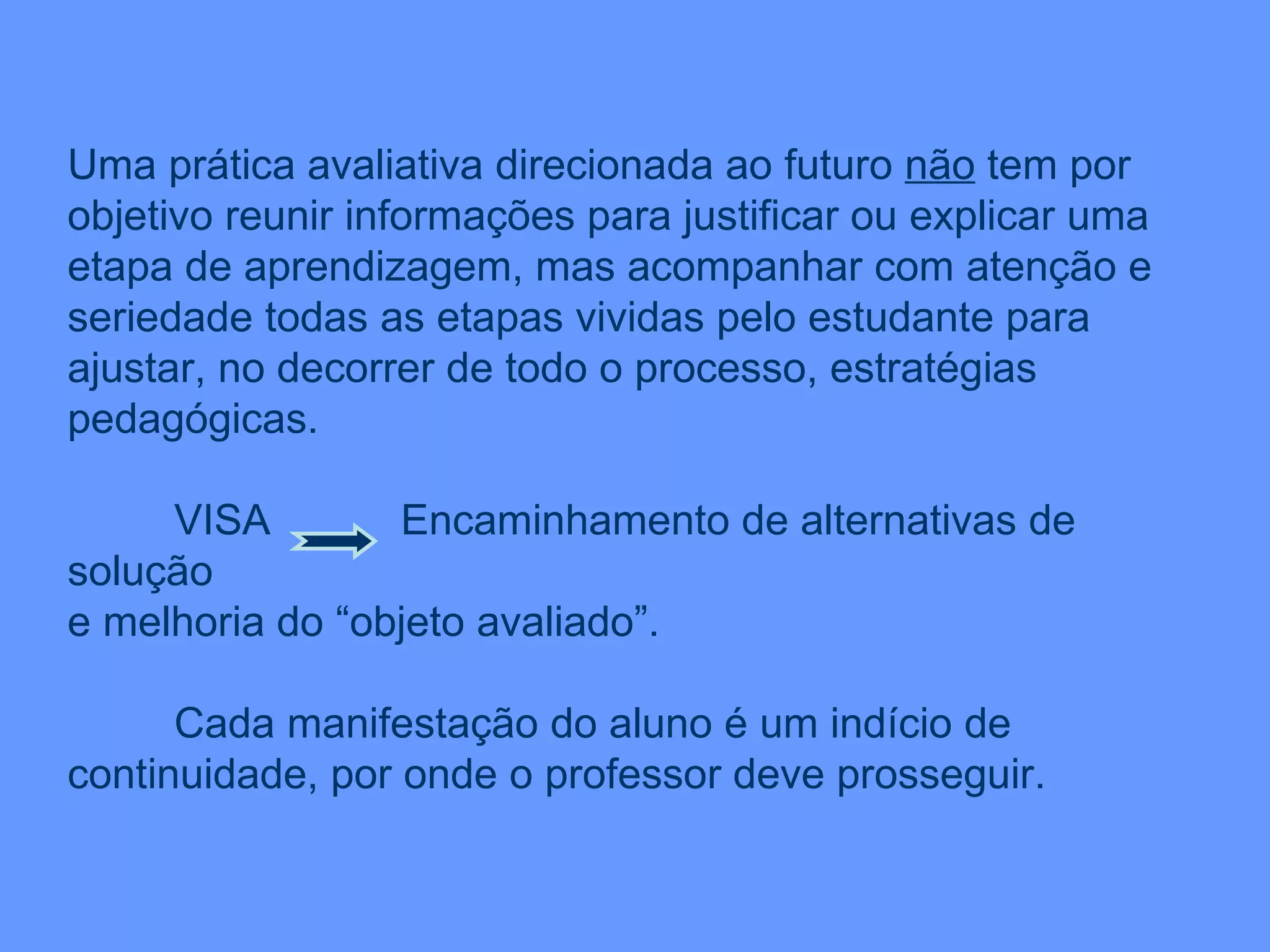 Uma prática avaliativa direcionada ao futuro  não  tem por objetivo reunir informações para justificar ou explicar uma etapa de aprendizagem, mas acompanhar com atenção e seriedade todas as etapas vividas pelo estudante para ajustar, no decorrer de todo o processo, estratégias pedagógicas. VISA  Encaminhamento de alternativas de solução  e melhoria do “objeto avaliado”. Cada manifestação do aluno é um indício de continuidade, por onde o professor deve prosseguir. 