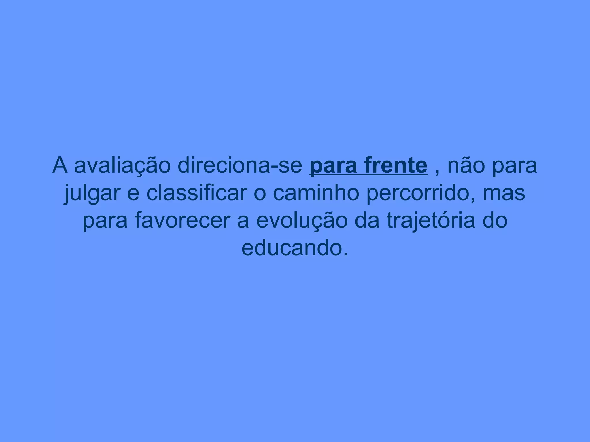 A avaliação direciona-se  para frente  , não para julgar e classificar o caminho percorrido, mas para favorecer a evolução da trajetória do educando. 