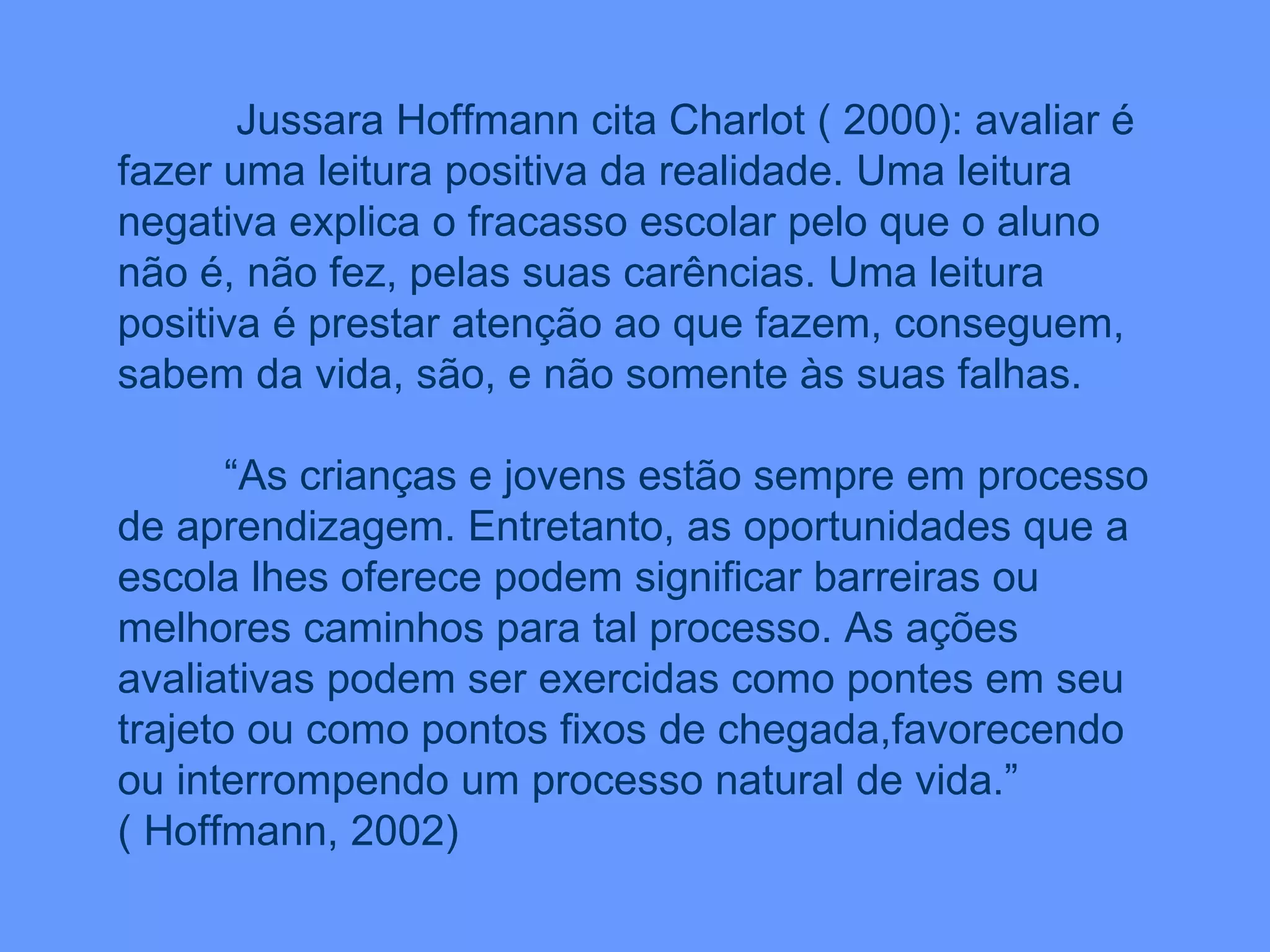 Jussara Hoffmann cita Charlot ( 2000): avaliar é fazer uma leitura positiva da realidade. Uma leitura negativa explica o fracasso escolar pelo que o aluno não é, não fez, pelas suas carências. Uma leitura positiva é prestar atenção ao que fazem, conseguem, sabem da vida, são, e não somente às suas falhas. “ As crianças e jovens estão sempre em processo de aprendizagem. Entretanto, as oportunidades que a escola lhes oferece podem significar barreiras ou melhores caminhos para tal processo. As ações avaliativas podem ser exercidas como pontes em seu trajeto ou como pontos fixos de chegada,favorecendo ou interrompendo um processo natural de vida.”  ( Hoffmann, 2002) 