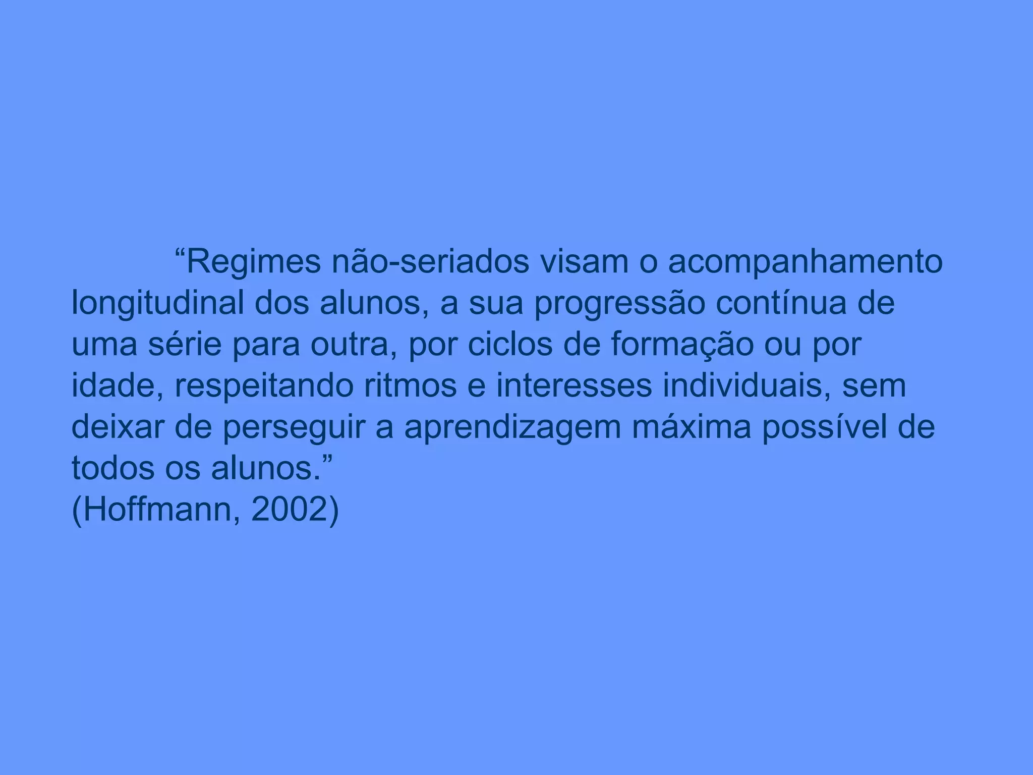 “ Regimes não-seriados visam o acompanhamento longitudinal dos alunos, a sua progressão contínua de uma série para outra, por ciclos de formação ou por idade, respeitando ritmos e interesses individuais, sem deixar de perseguir a aprendizagem máxima possível de todos os alunos.” (Hoffmann, 2002) 