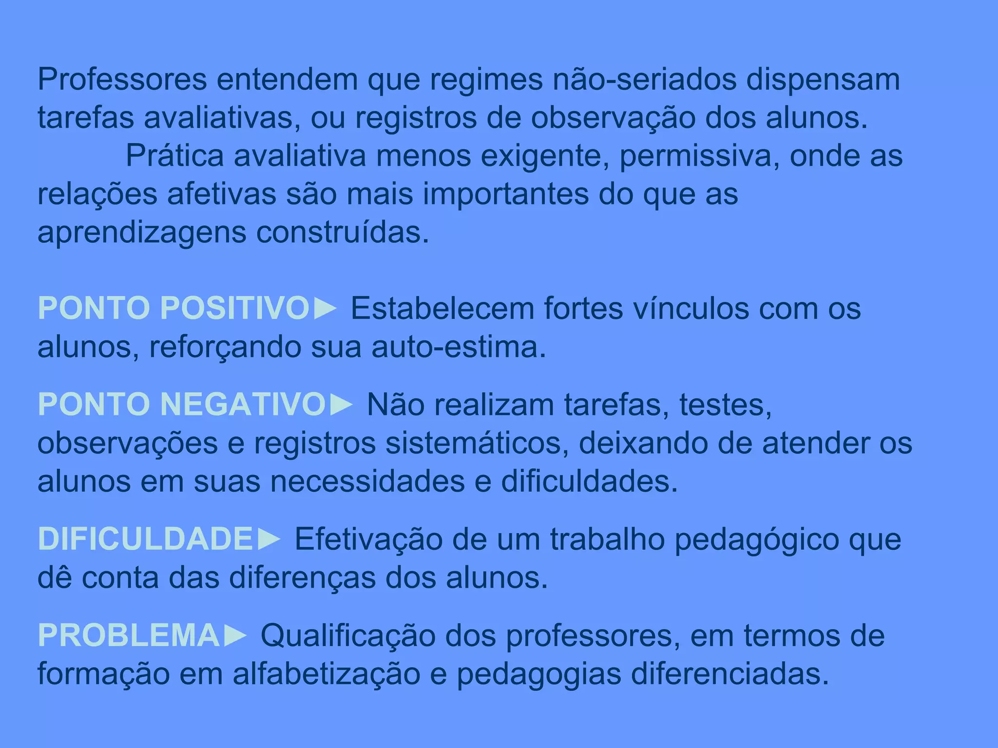Professores entendem que regimes não-seriados dispensam tarefas avaliativas, ou registros de observação dos alunos. Prática avaliativa menos exigente, permissiva, onde as relações afetivas são mais importantes do que as aprendizagens construídas. PONTO POSITIVO ►  Estabelecem fortes vínculos com os alunos, reforçando sua auto-estima. PONTO NEGATIVO ►  Não realizam tarefas, testes, observações e registros sistemáticos, deixando de atender os alunos em suas necessidades e dificuldades. DIFICULDADE ►  Efetivação de um trabalho pedagógico que dê conta das diferenças dos alunos. PROBLEMA ►  Qualificação dos professores, em termos de formação em alfabetização e pedagogias diferenciadas. 