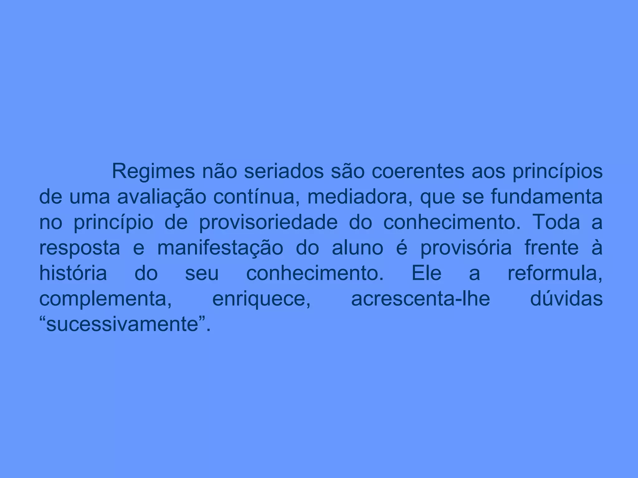Regimes não seriados são coerentes aos princípios de uma avaliação contínua, mediadora, que se fundamenta no princípio de provisoriedade do conhecimento. Toda a resposta e manifestação do aluno é provisória frente à história do seu conhecimento. Ele a reformula, complementa, enriquece, acrescenta-lhe dúvidas “sucessivamente”.  
