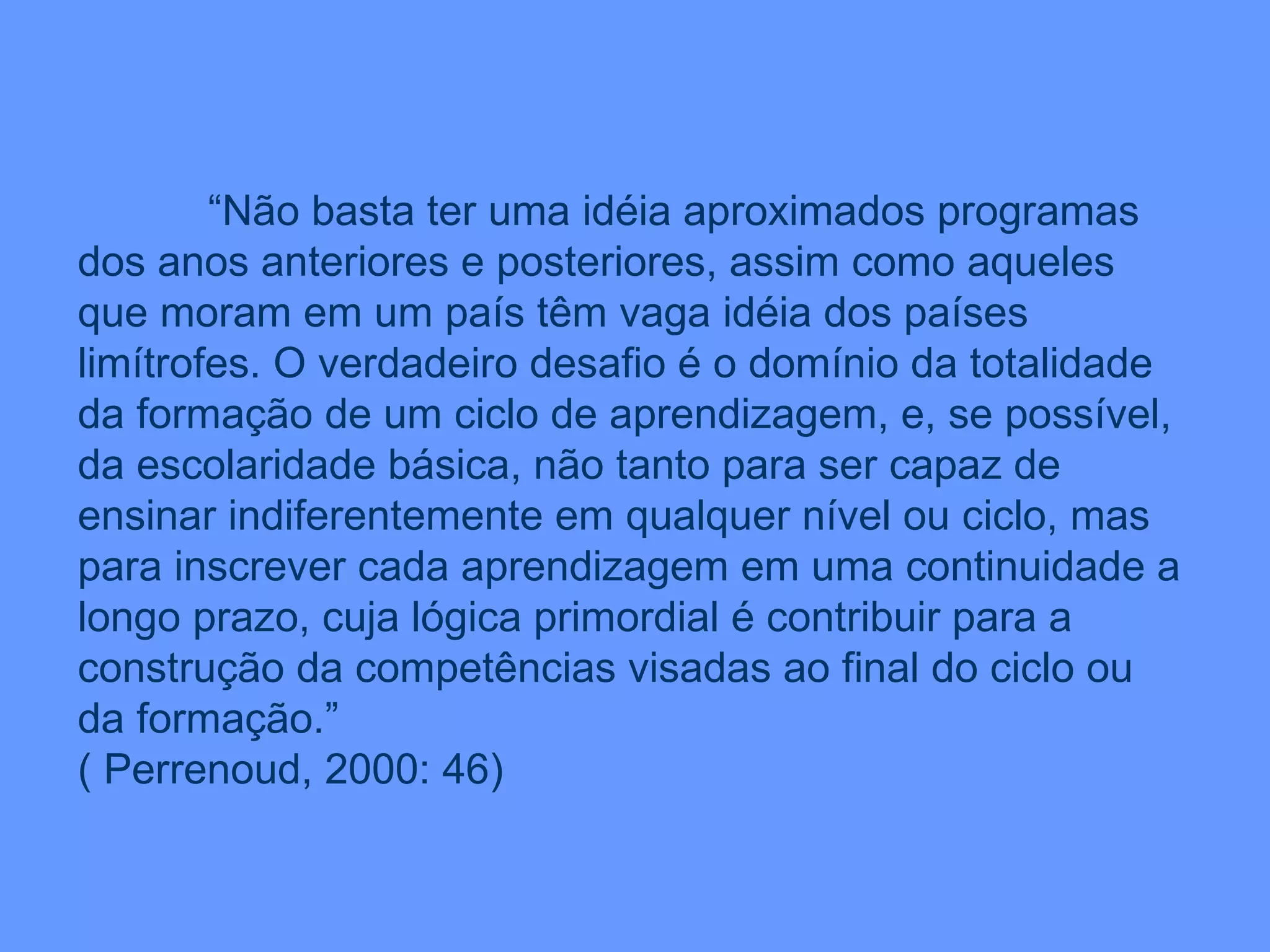 “ Não basta ter uma idéia aproximados programas dos anos anteriores e posteriores, assim como aqueles que moram em um país têm vaga idéia dos países limítrofes. O verdadeiro desafio é o domínio da totalidade da formação de um ciclo de aprendizagem, e, se possível, da escolaridade básica, não tanto para ser capaz de ensinar indiferentemente em qualquer nível ou ciclo, mas para inscrever cada aprendizagem em uma continuidade a longo prazo, cuja lógica primordial é contribuir para a construção da competências visadas ao final do ciclo ou da formação.” ( Perrenoud, 2000: 46) 