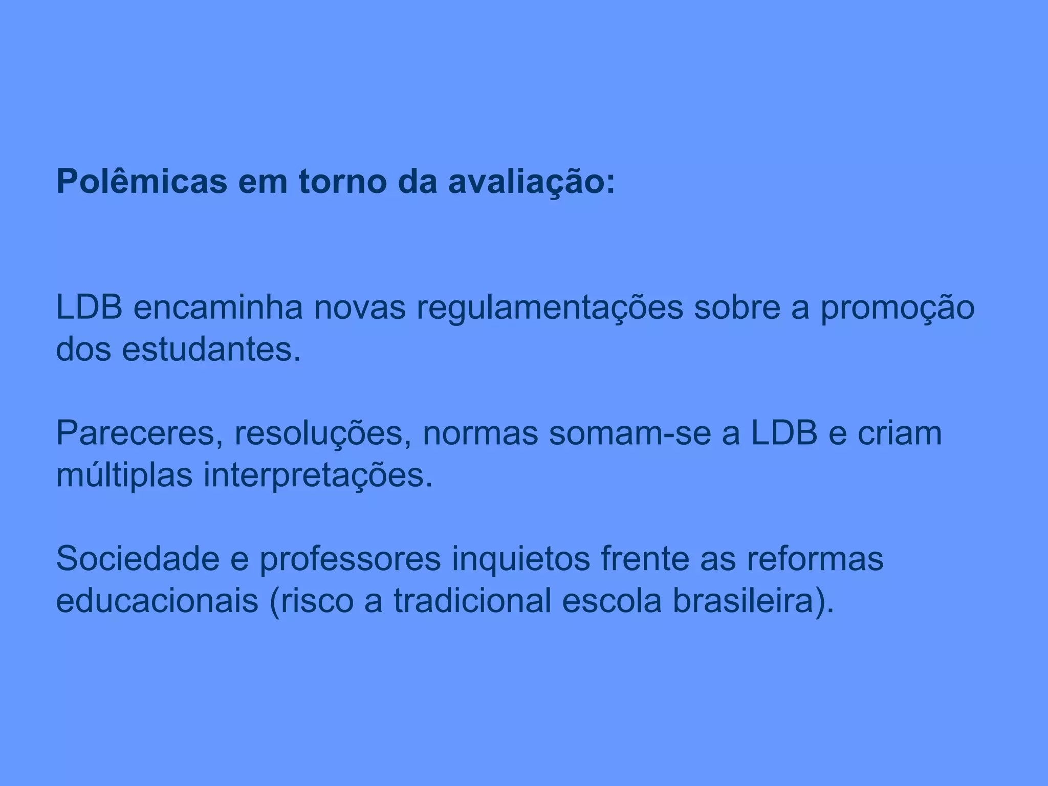 Polêmicas em torno da avaliação: LDB encaminha novas regulamentações sobre a promoção dos estudantes. Pareceres, resoluções, normas somam-se a LDB e criam múltiplas interpretações. Sociedade e professores inquietos frente as reformas educacionais (risco a tradicional escola brasileira). 
