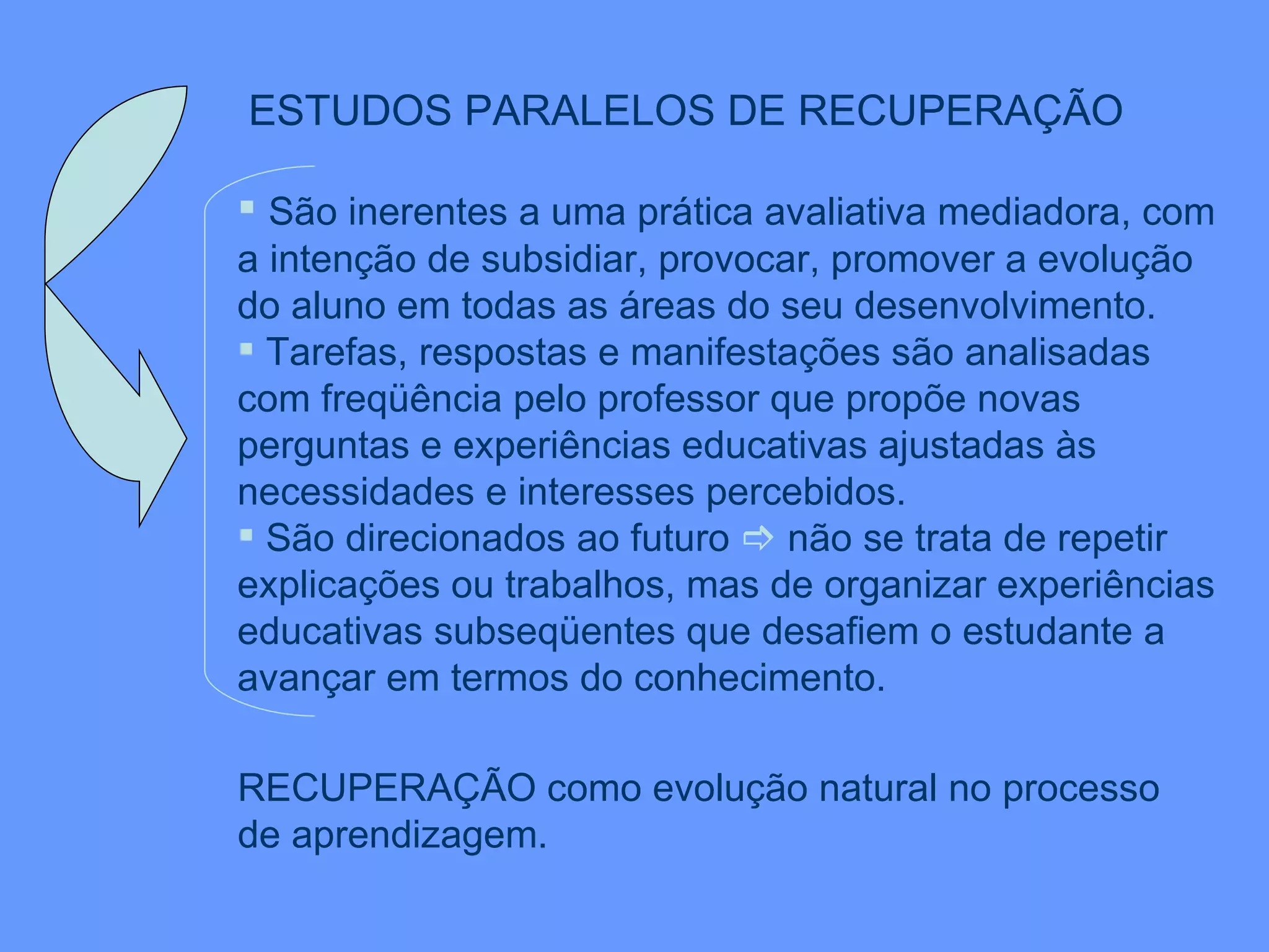 ESTUDOS PARALELOS DE RECUPERAÇÃO   São inerentes a uma prática avaliativa mediadora, com a intenção de subsidiar, provocar, promover a evolução do aluno em todas as áreas do seu desenvolvimento. Tarefas, respostas e manifestações são analisadas com freqüência pelo professor que propõe novas perguntas e experiências educativas ajustadas às necessidades e interesses percebidos.  São direcionados ao futuro    não se trata de repetir explicações ou trabalhos, mas de organizar experiências educativas subseqüentes que desafiem o estudante a avançar em termos do conhecimento. RECUPERAÇÃO como evolução natural no processo  de aprendizagem. 