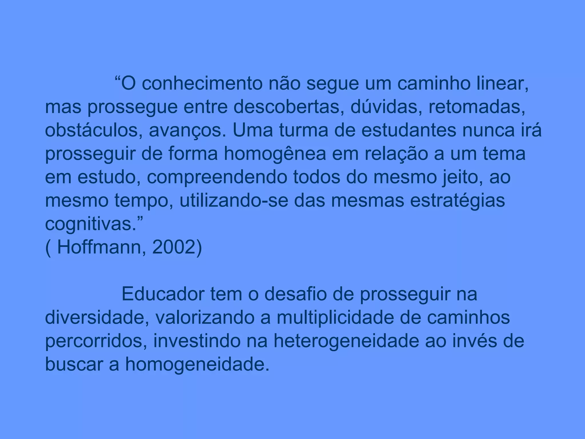“ O conhecimento não segue um caminho linear, mas prossegue entre descobertas, dúvidas, retomadas, obstáculos, avanços. Uma turma de estudantes nunca irá prosseguir de forma homogênea em relação a um tema em estudo, compreendendo todos do mesmo jeito, ao mesmo tempo, utilizando-se das mesmas estratégias cognitivas.” ( Hoffmann, 2002) Educador tem o desafio de prosseguir na diversidade, valorizando a multiplicidade de caminhos percorridos, investindo na heterogeneidade ao invés de buscar a homogeneidade. 