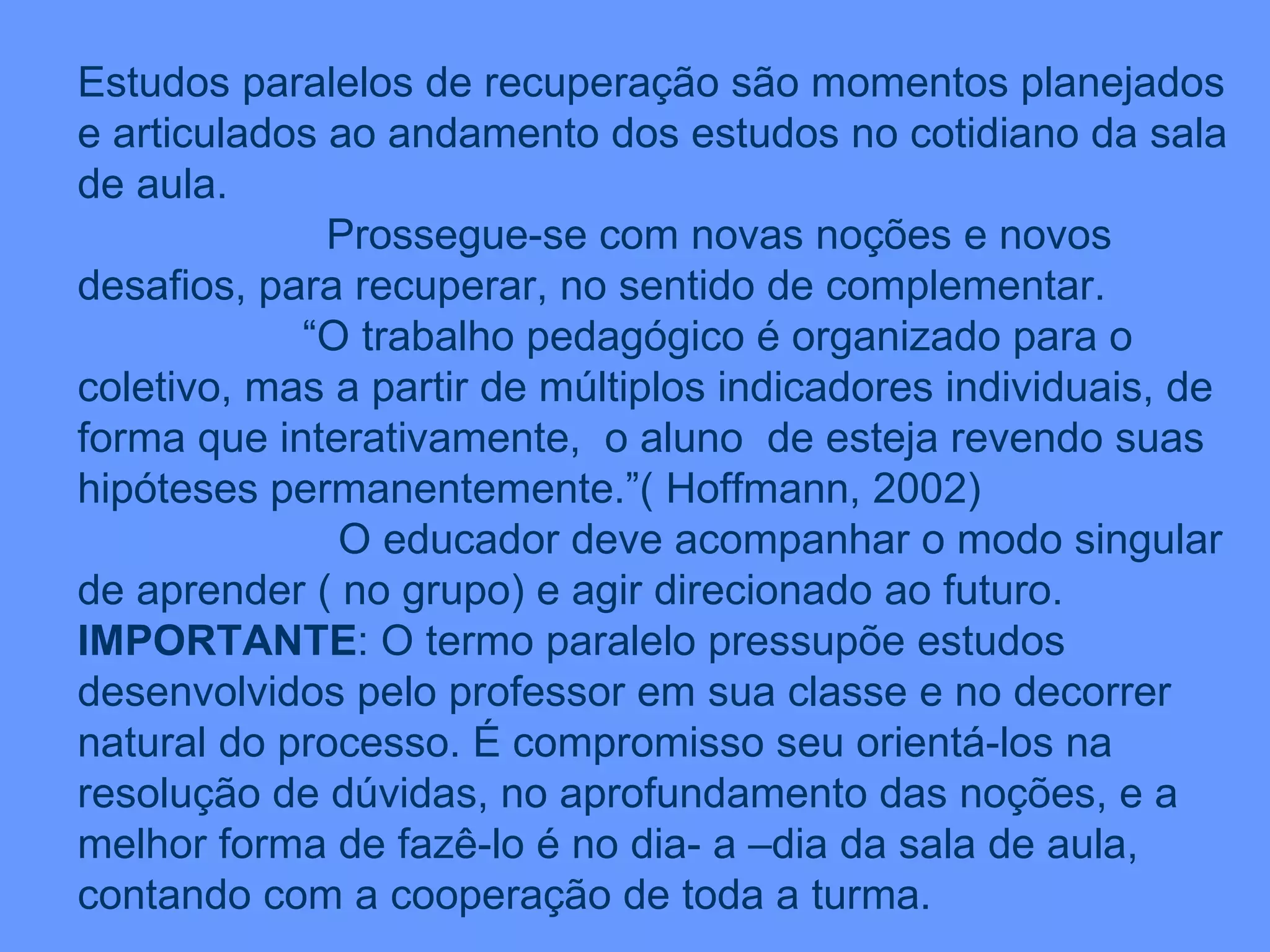 Estudos paralelos de recuperação são momentos planejados e articulados ao andamento dos estudos no cotidiano da sala de aula. Prossegue-se com novas noções e novos desafios, para recuperar, no sentido de complementar. “ O trabalho pedagógico é organizado para o coletivo, mas a partir de múltiplos indicadores individuais, de forma que interativamente,  o aluno  de esteja revendo suas hipóteses permanentemente.”( Hoffmann, 2002) O educador deve acompanhar o modo singular de aprender ( no grupo) e agir direcionado ao futuro. IMPORTANTE : O termo paralelo pressupõe estudos desenvolvidos pelo professor em sua classe e no decorrer natural do processo. É compromisso seu orientá-los na resolução de dúvidas, no aprofundamento das noções, e a melhor forma de fazê-lo é no dia- a –dia da sala de aula, contando com a cooperação de toda a turma. 