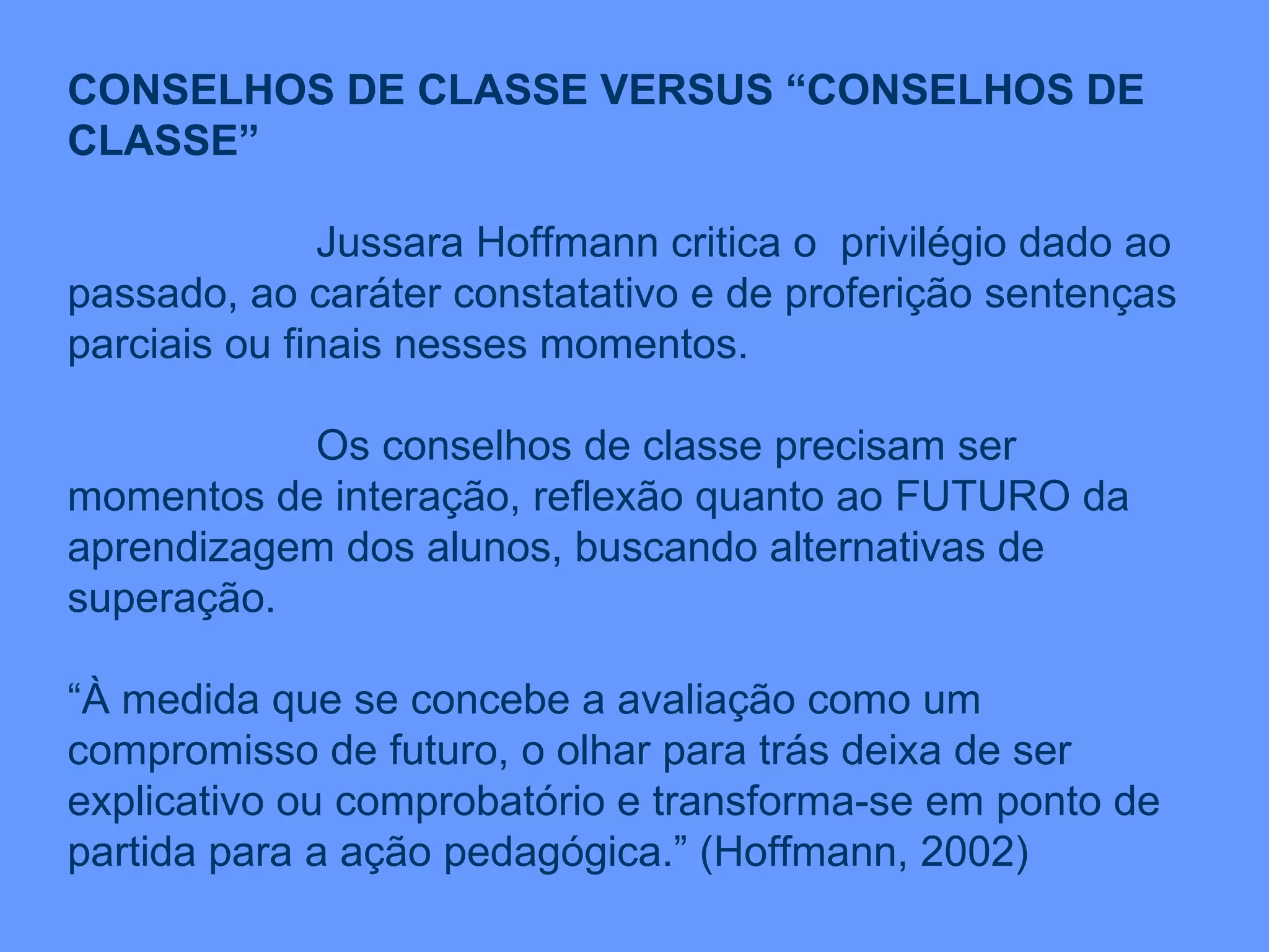 CONSELHOS DE CLASSE VERSUS “CONSELHOS DE CLASSE” Jussara Hoffmann critica o  privilégio dado ao passado, ao caráter constatativo e de proferição sentenças parciais ou finais nesses momentos. Os conselhos de classe precisam ser momentos de interação, reflexão quanto ao FUTURO da aprendizagem dos alunos, buscando alternativas de superação. “ À medida que se concebe a avaliação como um compromisso de futuro, o olhar para trás deixa de ser explicativo ou comprobatório e transforma-se em ponto de partida para a ação pedagógica.” (Hoffmann, 2002) 