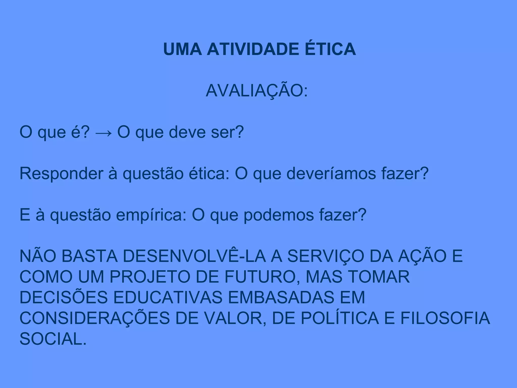 UMA ATIVIDADE ÉTICA AVALIAÇÃO:  O que é? -> O que deve ser? Responder à questão ética: O que deveríamos fazer? E à questão empírica: O que podemos fazer? NÃO BASTA DESENVOLVÊ-LA A SERVIÇO DA AÇÃO E COMO UM PROJETO DE FUTURO, MAS TOMAR DECISÕES EDUCATIVAS EMBASADAS EM CONSIDERAÇÕES DE VALOR, DE POLÍTICA E FILOSOFIA SOCIAL. 