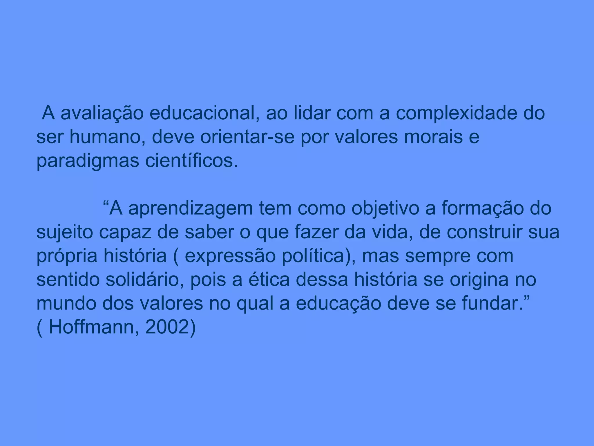 A avaliação educacional, ao lidar com a complexidade do ser humano, deve orientar-se por valores morais e paradigmas científicos. “ A aprendizagem tem como objetivo a formação do sujeito capaz de saber o que fazer da vida, de construir sua própria história ( expressão política), mas sempre com sentido solidário, pois a ética dessa história se origina no mundo dos valores no qual a educação deve se fundar.” ( Hoffmann, 2002) 