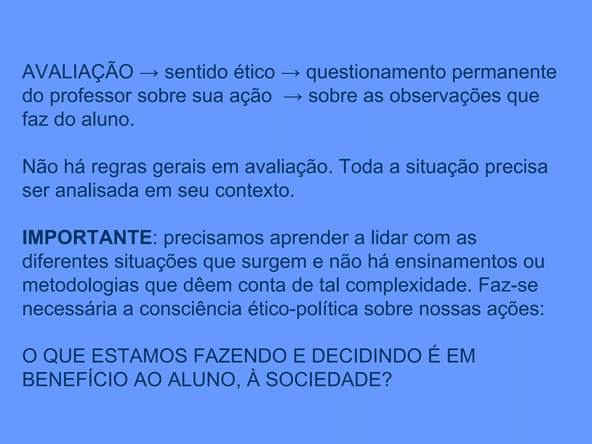 AVALIAÇÃO -> sentido ético -> questionamento permanente do professor sobre sua ação  -> sobre as observações que faz do aluno. Não há regras gerais em avaliação. Toda a situação precisa ser analisada em seu contexto. IMPORTANTE : precisamos aprender a lidar com as diferentes situações que surgem e não há ensinamentos ou metodologias que dêem conta de tal complexidade. Faz-se necessária a consciência ético-política sobre nossas ações: O QUE ESTAMOS FAZENDO E DECIDINDO É EM BENEFÍCIO AO ALUNO, À SOCIEDADE? 