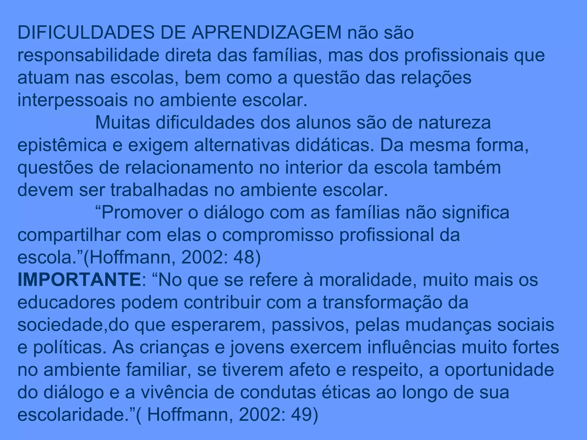DIFICULDADES DE APRENDIZAGEM não são responsabilidade direta das famílias, mas dos profissionais que atuam nas escolas, bem como a questão das relações interpessoais no ambiente escolar. Muitas dificuldades dos alunos são de natureza epistêmica e exigem alternativas didáticas. Da mesma forma, questões de relacionamento no interior da escola também devem ser trabalhadas no ambiente escolar. “ Promover o diálogo com as famílias não significa compartilhar com elas o compromisso profissional da escola.”(Hoffmann, 2002: 48) IMPORTANTE : “No que se refere à moralidade, muito mais os educadores podem contribuir com a transformação da sociedade,do que esperarem, passivos, pelas mudanças sociais e políticas. As crianças e jovens exercem influências muito fortes no ambiente familiar, se tiverem afeto e respeito, a oportunidade do diálogo e a vivência de condutas éticas ao longo de sua escolaridade.”( Hoffmann, 2002: 49) 