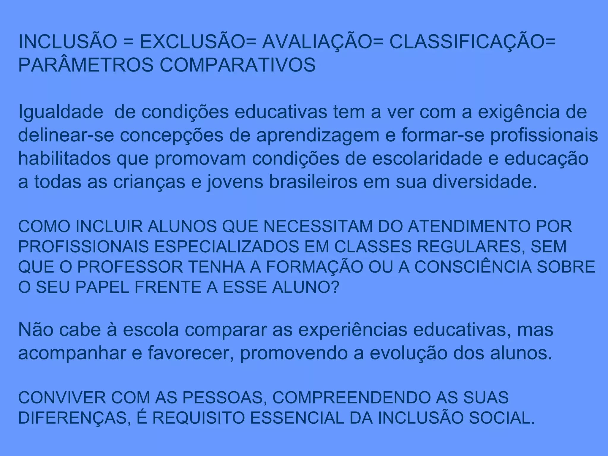 INCLUSÃO = EXCLUSÃO= AVALIAÇÃO= CLASSIFICAÇÃO= PARÂMETROS COMPARATIVOS Igualdade  de condições educativas tem a ver com a exigência de delinear-se concepções de aprendizagem e formar-se profissionais habilitados que promovam condições de escolaridade e educação a todas as crianças e jovens brasileiros em sua diversidade. COMO INCLUIR ALUNOS QUE NECESSITAM DO ATENDIMENTO POR PROFISSIONAIS ESPECIALIZADOS EM CLASSES REGULARES, SEM QUE O PROFESSOR TENHA A FORMAÇÃO OU A CONSCIÊNCIA SOBRE O SEU PAPEL FRENTE A ESSE ALUNO? Não cabe à escola comparar as experiências educativas, mas acompanhar e favorecer, promovendo a evolução dos alunos. CONVIVER COM AS PESSOAS, COMPREENDENDO AS SUAS DIFERENÇAS, É REQUISITO ESSENCIAL DA INCLUSÃO SOCIAL. 