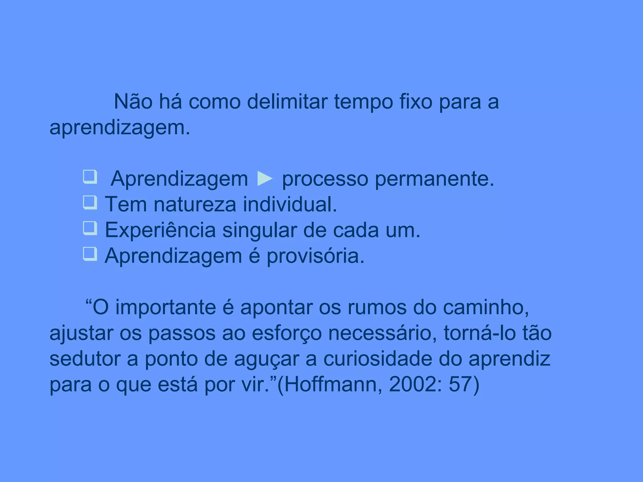 Não há como delimitar tempo fixo para a aprendizagem. Aprendizagem  ►  processo permanente. Tem natureza individual. Experiência singular de cada um. Aprendizagem é provisória. “ O importante é apontar os rumos do caminho, ajustar os passos ao esforço necessário, torná-lo tão sedutor a ponto de aguçar a curiosidade do aprendiz para o que está por vir.”(Hoffmann, 2002: 57) 