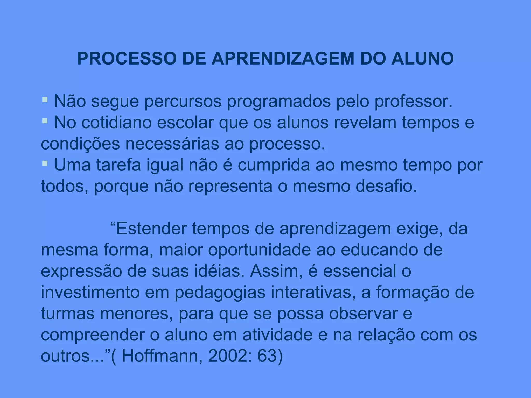 PROCESSO DE APRENDIZAGEM DO ALUNO Não segue percursos programados pelo professor. No cotidiano escolar que os alunos revelam tempos e condições necessárias ao processo. Uma tarefa igual não é cumprida ao mesmo tempo por todos, porque não representa o mesmo desafio. “ Estender tempos de aprendizagem exige, da mesma forma, maior oportunidade ao educando de expressão de suas idéias. Assim, é essencial o investimento em pedagogias interativas, a formação de turmas menores, para que se possa observar e compreender o aluno em atividade e na relação com os outros...”( Hoffmann, 2002: 63) 