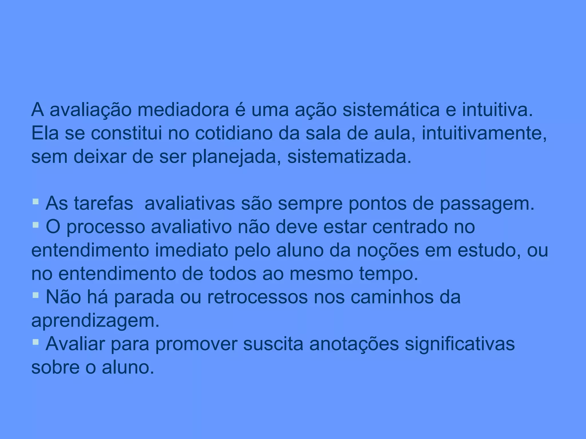 A avaliação mediadora é uma ação sistemática e intuitiva. Ela se constitui no cotidiano da sala de aula, intuitivamente, sem deixar de ser planejada, sistematizada.  As tarefas  avaliativas são sempre pontos de passagem. O processo avaliativo não deve estar centrado no entendimento imediato pelo aluno da noções em estudo, ou no entendimento de todos ao mesmo tempo. Não há parada ou retrocessos nos caminhos da aprendizagem. Avaliar para promover suscita anotações significativas sobre o aluno. 