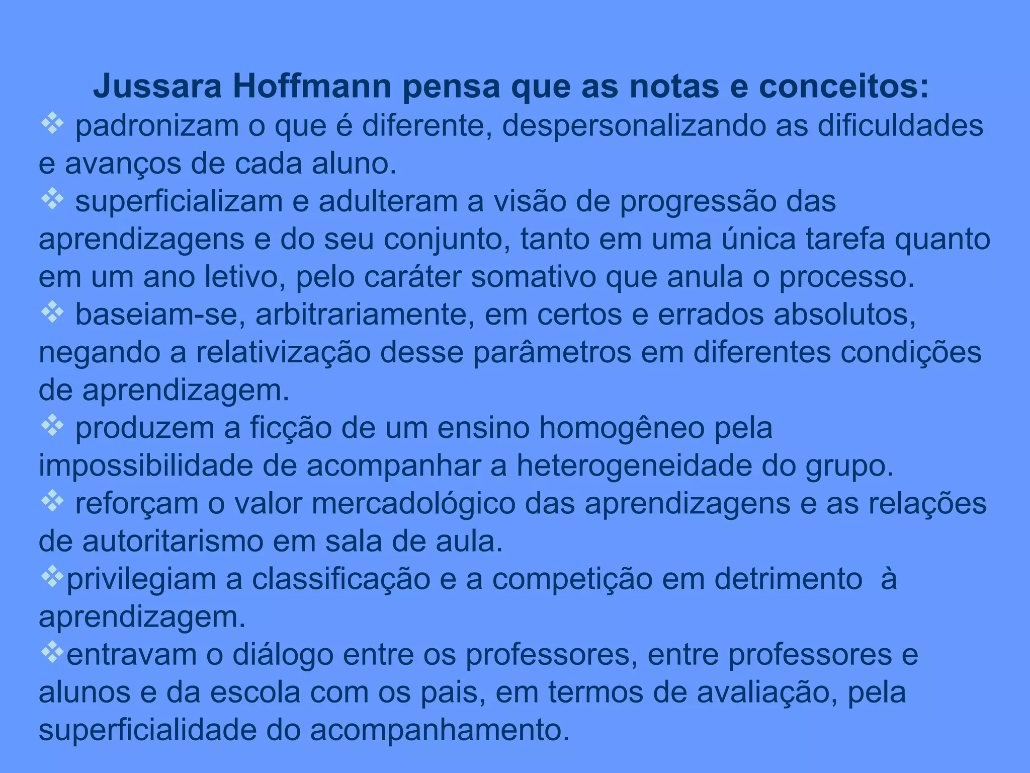 Jussara Hoffmann pensa que as notas e conceitos: padronizam o que é diferente, despersonalizando as dificuldades e avanços de cada aluno. superficializam e adulteram a visão de progressão das aprendizagens e do seu conjunto, tanto em uma única tarefa quanto em um ano letivo, pelo caráter somativo que anula o processo. baseiam-se, arbitrariamente, em certos e errados absolutos, negando a relativização desse parâmetros em diferentes condições de aprendizagem. produzem a ficção de um ensino homogêneo pela impossibilidade de acompanhar a heterogeneidade do grupo. reforçam o valor mercadológico das aprendizagens e as relações de autoritarismo em sala de aula. privilegiam a classificação e a competição em detrimento  à aprendizagem. entravam o diálogo entre os professores, entre professores e alunos e da escola com os pais, em termos de avaliação, pela superficialidade do acompanhamento. 